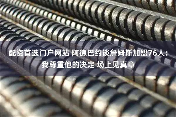 配资首选门户网站 阿德巴约谈詹姆斯加盟76人：我尊重他的决定 场上见真章